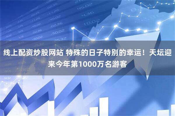 线上配资炒股网站 特殊的日子特别的幸运！天坛迎来今年第1000万名游客