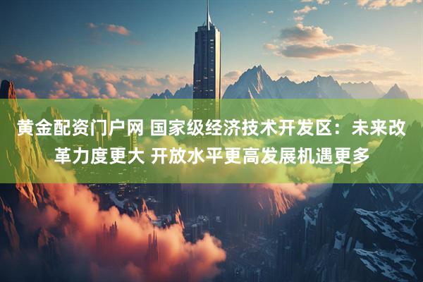 黄金配资门户网 国家级经济技术开发区：未来改革力度更大 开放水平更高发展机遇更多