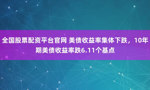 全国股票配资平台官网 美债收益率集体下跌，10年期美债收益率跌6.11个基点