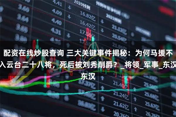 配资在线炒股查询 三大关键事件揭秘：为何马援不入云台二十八将，死后被刘秀削爵？_将领_军事_东汉