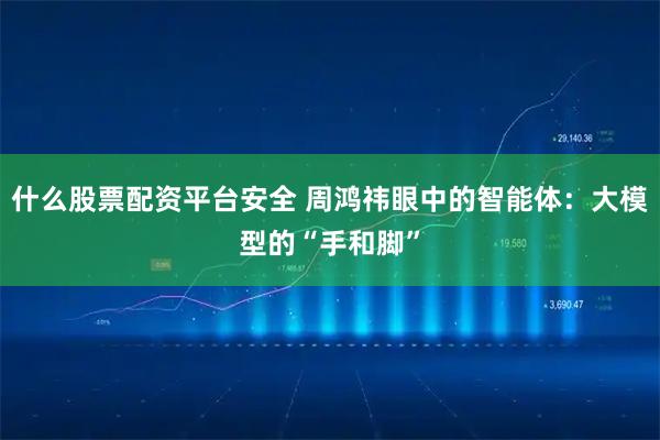 什么股票配资平台安全 周鸿祎眼中的智能体：大模型的“手和脚”