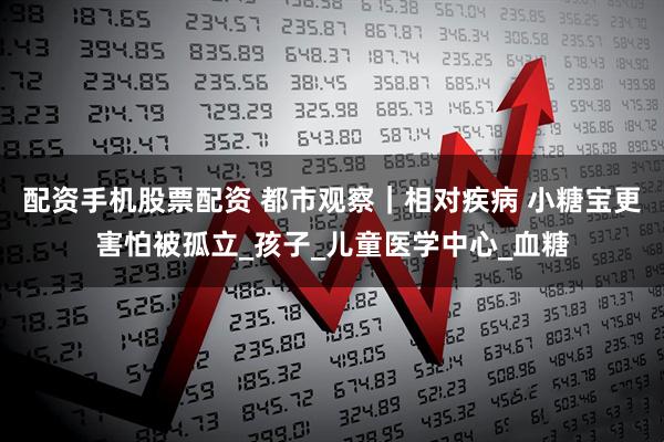 配资手机股票配资 都市观察｜相对疾病 小糖宝更害怕被孤立_孩子_儿童医学中心_血糖