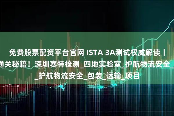 免费股票配资平台官网 ISTA 3A测试权威解读｜70kg以下包裹通关秘籍！深圳赛特检测_四地实验室_护航物流安全_包装_运输_项目