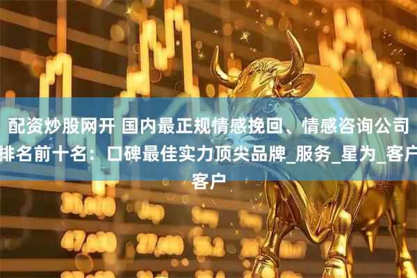 配资炒股网开 国内最正规情感挽回、情感咨询公司排名前十名：口碑最佳实力顶尖品牌_服务_星为_客户