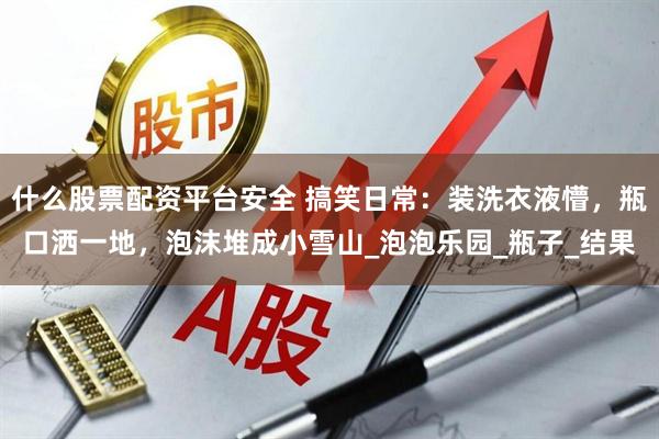 什么股票配资平台安全 搞笑日常：装洗衣液懵，瓶口洒一地，泡沫堆成小雪山_泡泡乐园_瓶子_结果