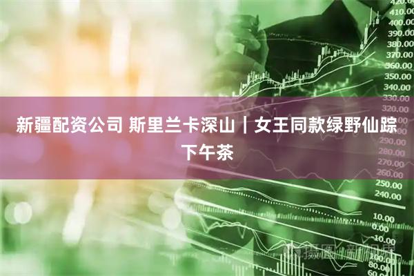 新疆配资公司 斯里兰卡深山｜女王同款绿野仙踪下午茶