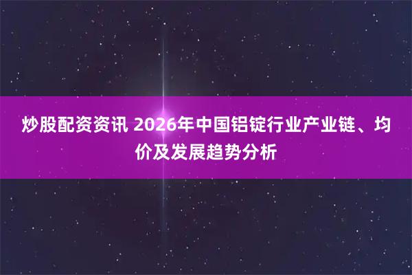 炒股配资资讯 2026年中国铝锭行业产业链、均价及发展趋势分析