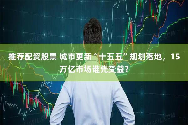 推荐配资股票 城市更新“十五五”规划落地，15万亿市场谁先受益？