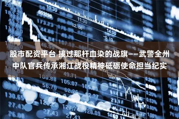 股市配资平台 接过那杆血染的战旗——武警全州中队官兵传承湘江战役精神砥砺使命担当纪实