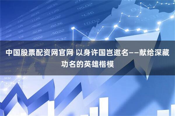 中国股票配资网官网 以身许国岂邀名——献给深藏功名的英雄楷模