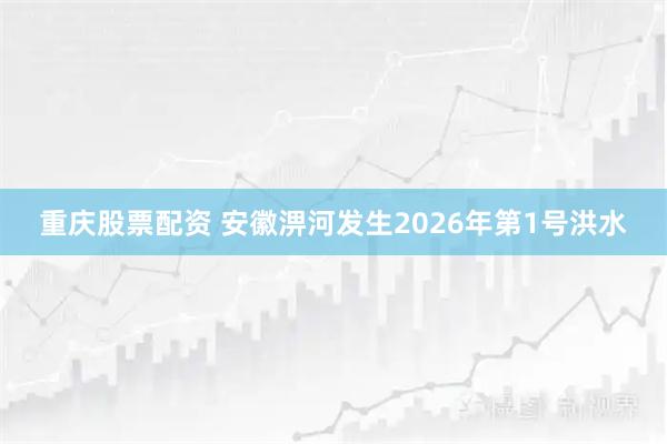 重庆股票配资 安徽淠河发生2026年第1号洪水