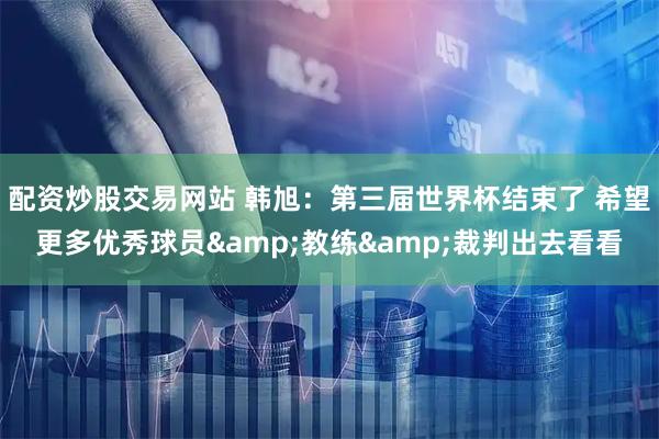 配资炒股交易网站 韩旭：第三届世界杯结束了 希望更多优秀球员&教练&裁判出去看看
