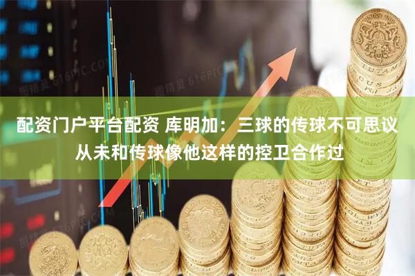配资门户平台配资 库明加：三球的传球不可思议 从未和传球像他这样的控卫合作过